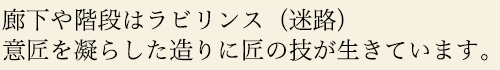 廊下や階段はラビリンス（迷路）意匠を凝らした造りに匠の技が生きています。