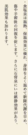 食塩泉は温熱、保温効果に優れ、身体をよく温めて新陳代謝を早め、傷や手術後の回復を促します。さらに石膏泉にいは鎮静効果があり、美肌効果も加わります。